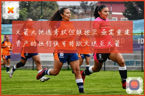 火箭大把选秀权但缺控卫 亟需重建资产的独行侠可将欧文送至火箭