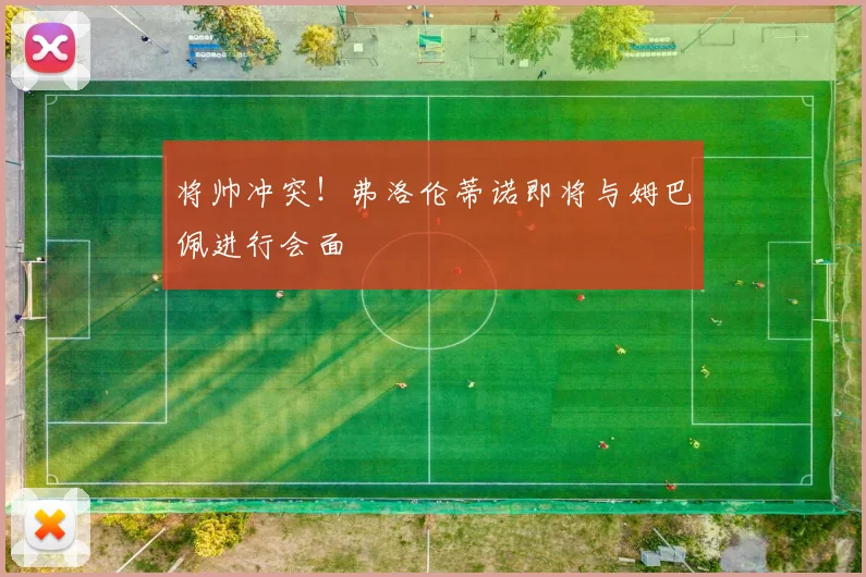 将帅冲突！弗洛伦蒂诺即将与姆巴佩进行会面